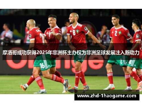 摩洛哥成功获得2025年非洲杯主办权为非洲足球发展注入新动力